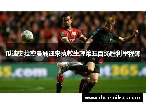 瓜迪奥拉率曼城迎来执教生涯第五百场胜利里程碑 瓜迪奥拉率曼城迎来执教生涯第五百场胜利里程碑
